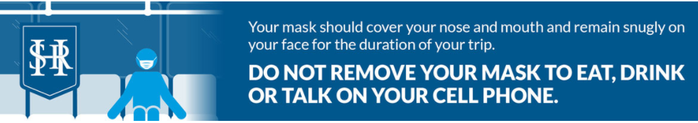 Your mask should cover your nose and mouse and remain snugly on your face for the duration of your trip. DO NOT REMOVE YOUR MASK TO EAT, DRINK OR TALK ON YOUR CELLPHONE